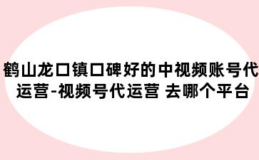 鹤山龙口镇口碑好的中视频账号代运营-视频号代运营 去哪个平台